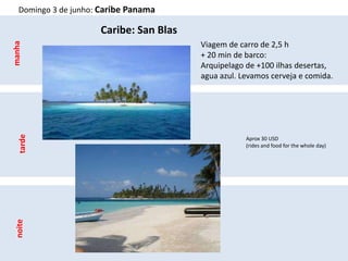 Domingo 3 de junho: Caribe Panama

                      Caribe: San Blas
                                         Viagem de carro de 2,5 h
manha



                                         + 20 min de barco:
                                         Arquipelago de +100 ilhas desertas,
                                         agua azul. Levamos cerveja e comida.
   tarde




                                                     Aprox 30 USD
                                                     (rides and food for the whole day)
 noite
 