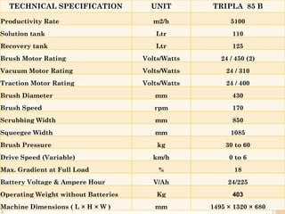 TECHNICAL SPECIFICATION              UNIT        TRIPLA 85 B

Productivity Rate                       m2/h             5100
Solution tank                           Ltr               110
Recovery tank                           Ltr               125
Brush Motor Rating                   Volts/Watts      24 / 450 (2)
Vacuum Motor Rating                  Volts/Watts       24 / 310
Traction Motor Rating                Volts/Watts       24 / 400
Brush Diameter                          mm                430
Brush Speed                             rpm               170
Scrubbing Width                         mm                850
Squeegee Width                          mm               1085
Brush Pressure                           kg            30 to 60
Drive Speed (Variable)                  km/h            0 to 6
Max. Gradient at Full Load               %                18
Battery Voltage & Ampere Hour           V/Ah            24/225
Operating Weight without Batteries       Kg               403
Machine Dimensions ( L × H × W )        mm         1495 × 1320 × 680
 