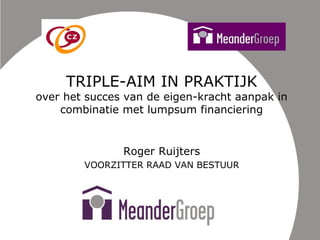 TRIPLE-AIM IN PRAKTIJK
over het succes van de eigen-kracht aanpak in
combinatie met lumpsum financiering
Roger Ruijters
VOORZITTER RAAD VAN BESTUUR
 