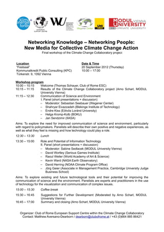 Networking Knowledge – Networking People:
      New Media for Collective Climate Change Action
                   Final workshop of the Climate Change Collaboratory project


Location                                         Date & Time
“Festsaal”                                       20 September 2012 (Thursday)
Kommunalkredit Public Consulting (KPC)           10:00 – 17:00
Türkenstr. 9, 1092 Vienna

Workshop program
10:00 – 10:15  Welcome (Thomas Schauer, Club of Rome ESC)
10:15 – 11:15  Results of the Climate Change Collaboratory project (Arno Scharl, MODUL
               University Vienna)
11:15 – 12:30  Communication of Science and Environment
               I. Panel (short presentations + discussion)
               − Moderator: Sebastian Seebauer (Wegener Center)
               − Shahryar Eivazzadeh (Blekinge Institute of Technology)
               − Endre Kiss (Eötvös Loránd University)
               − Helga Kromp-Kolb (BOKU)
               − Jan Sendzimir (IIASA)
Aims: To explore the need for improved communication of science and environment, particularly
with regard to policymakers. Panelists will describe their own positive and negative experiences, as
well as what they feel is missing and how technology could play a role.
12:30 – 13:30     Lunch
13:30 – 15:00     Role and Potential of Information Technology
                  II. Panel (short presentations + discussion)
                  − Moderator: Sabine Sedlacek (MODUL University Vienna)
                  − David Wortley (Serious Games Institute)
                  − Raoul Weiler (World Academy of Art & Science)
                  − Kevin Ward (NASA Earth Observatory)
                  − David Herring (NOAA Climate Program Office)
                  − Jörg Geier (Associate in Management Practice, Cambridge University Judge
                       Business School)
Aims: To explore existing and future technological tools and their potential for improving the
communication of science and the environment. Panelists are experts and practitioners in the use
of technology for the visualization and communication of complex issues.
15:00 – 15:30     Coffee break
15:30 – 16:45     Suggestions for Further Development (Moderated by Arno Scharl, MODUL
                  University Vienna)
16:45 – 17:00     Summary and closing (Arno Scharl, MODUL University Vienna)


   Organizer: Club of Rome European Support Centre within the Climate Change Collaboratory
    Contact: Matthew Aversano-Dearborn / dearborn@clubofrome.at / +43 (0)664 885 86421
 