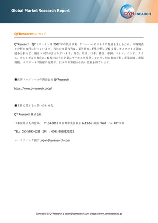 Copyright © QYResearch | japan@qyresearch.com |https://www.qyresearch.co.jp
Global Market Research Report
QYResearch について
QYResearch（QY リサーチ）は 2007 年の設立以来、グローバルビジネスの発展を支えるため、市場調査
と分析を専門に行っています。当社の事業内容は、業界研究、F/S 分析、IPO 支援、カスタマイズ調査、
競争分析など、幅広い分野が含まれています。現在、米国、日本、韓国、中国、ドイツ、インド、スイ
ス、ポルトガルを拠点に、6 万社以上の企業にサービスを提供しており、特に競合分析、産業調査、市場
規模、カスタマイズ情報の分野で、日本のお客様から高い信頼を得ています。
■世界トップレベルの調査会社 QYResearch
https://www.qyresearch.co.jp/
■本件に関するお問い合わせ先
QY Research 株式会社
日本現地法人の住所： 〒104-0061 東京都中央区銀座 6-13-16 銀座 Wall ビル UCF５階
TEL：050-5893-6232（JP）；0081-5058936232
マーケティング担当 japan@qyresearch.com
 