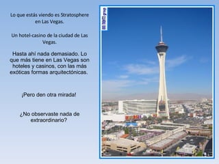 Lo que estás viendo es Stratosphere en Las Vegas. Un hotel-casino de la ciudad de Las Vegas. Hasta ahí nada demasiado. Lo que más tiene en Las Vegas son hoteles y casinos, con las más exóticas formas arquitectónicas.  ¡Pero den otra mirada!  ¿No observaste nada de extraordinario?  