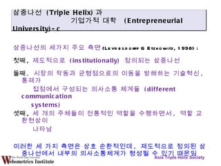 삼중나선의 세가지 주요 측면 (Leydesdorff & Etzkowitz, 1998) : 첫째 ,  제도적으로  (institutionally)  정의되는 삼중나선 둘째 ,  시장의 작동과 균형점으로의 이동을 방해하는 기술혁신 ,  통제가 접점에서 구성되는 의사소통 체계들  (different communication systems)   셋째 ,  세 개의 주체들이 전통적인 역할을 수행하면서 ,  역할 교환현상이 나타남 이러한 세 가지 측면은 상호 순환적인데 ,  제도적으로 정의된 삼중나선에서 내부의 의사소통체계가 형성될 수 있기 때문임 Asia Triple Helix Society 삼중나선  (Triple Helix) 과 기업가적 대학  (Entrepreneurial University)-c 