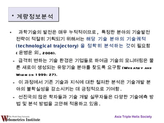 과학기술의 발전은 매우 누적적이므로 ,  특정한 분야의 기술발전 전략이 적절히 기획되기 위해서는  해당 기술 분야의 기술궤적 (technological trajectory) 을 정확히 분석하는 것 이 필요함 ( 윤병운 외 , 2008). -  급격히 변하는 기술 환경은 기업들로 하여금 기술의 모니터링은 물론 새로이 생성되는 유망기술 분야를 찾도록 요구함 (Wheatley and Wilemon 1999: 27). -  이 과정에서 기존 기술과 지식에 대한 철저한 분석은 기술개발 분야의 불확실성을 감소시키는 데 긍정적으로 기여함 . -  선진국의 많은 학자들과 기술 개발 실무자들은 다양한 기술예측 방법 및 분석 방법을 고안해 적용하고 있음 . Asia Triple Helix Society * 계량정보분석 