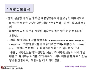 ∘  앞서 설명한 바와 같이 최근 계량정보분석의 중요성이 지속적으로  증가하는 이유는 이것이 과학기술 지식 ( 특허 ,  논문 ,  보고서 등 ) 의  광범위한 서지 정보를 새로운 지식으로 전환하는 연구 분야이기  때문임 . -  최근 가치 있는 지식을 창출하는  KDD(Knowledge Discovery in Database)  기법의 중요성이 대두되고 있으며 ( 배상진 외 , 2006: 313),  계량정보 분석은 이를 가능하게 해주는 유용한 도구임 . -  물론 ,  계량정보분석과 관련된 기술 ,  즉 계량정보분석 체계의 발전은 그 자체로는 의미를 갖지 못하며 ,  이의 적용을 통해 의미 있는 정보를 산출하고 ,  적용하는 데 의미가 있음 . Asia Triple Helix Society * 계량정보분석 