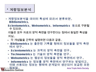 ∘  계량정보분석을 데이터 특성에 따라서 분류하면 , Bibliometrics, Scientometrics, Webometrics, Informatrics  등 으로 구분될 수 있으며 , 이들은 모두 자료의 양적 측면을 연구한다는 점에서 동일한 특성을  지님 .  -  각 개념들을 간략히 설명하면 다음과 같음 . - Bibliometrics 는 출판된 기록물 형태의 정보들을 양적 측면에서 연구 . - Scientometrics 는 과학의 양적 측면을 연구 . - Technometrics 는 기술의 양적 측면을 연구 . - Webometrics 는 웹상의 정보들을 양적 측면에서 연구 . - Informetrics 는 정보를 양적 측면에서 연구하는 방법이고 ,  이때 사용되는 정보는 행태에 관계없이 생산되어 보급된 모든 정보임 . Asia Triple Helix Society * 계량정보분석 