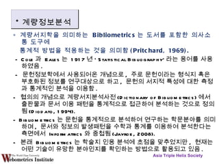 ∘  계량서지학을 의미하는  Bibliometrics 는 도서를 포함한 의사소통 도구에  통계적 방법을 적용하는 것을 의미함 (Pritchard, 1969). - Cole 과  Eales 는  1917 년 ‘ Statistical Bibliography' 라는 용어를 사용하였음 . -  문헌정보학에서 사용되어온 개념으로 ,  주로 문헌이라는 형식지 혹은 부호화된 정보를 연구대상으로 하고 ,  문헌의 서지적 특성에 대한 측정과 통계적인 분석을 이용함 . -  협의의 개념으로 계량서지분석사전 (Dictionary of Bibliometrics) 에서 출판물과 문서 이용 패턴을 통계적으로 접근하여 분석하는 것으로 정의됨 (Diodato, 1994). - Bibliometrics 는 문헌을 통계적으로 분석하여 연구하는 학문분야를 의미하며 ,  문서와 정보의 발생패턴을 수학과 통계를 이용하여 분석한다는 측면에서  Informatrics 와 중첩됨 (Jayroe, 2008). -  본래  Bibliometrics 는 학술지 인용 분석에 초점을 맞추었지만 ,  현재는 어떤 기술이 유망한 분야인지를 확인하는 방법으로 활용되고 있음 . Asia Triple Helix Society * 계량정보분석 
