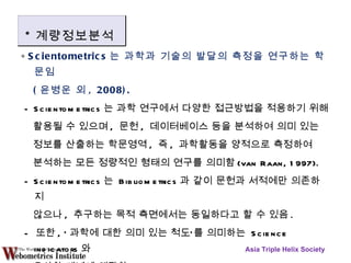 ∘  Scientometrics 는 과학과 기술의 발달의 측정을 연구하는 학문임 ( 윤병운 외 , 2008). - Scientometrics 는 과학 연구에서 다양한 접근방법을 적용하기 위해  활용될 수 있으며 ,  문헌 ,  데이터베이스 등을 분석하여 의미 있는 정보를 산출하는 학문영역 ,  즉 ,  과학활동을 양적으로 측정하여 분석하는 모든 정량적인 형태의 연구를 의미함 (van Raan, 1997). - Scientometrics 는  Bibliometrics 과 같이 문헌과 서적에만 의존하지 않으나 ,  추구하는 목적 측면에서는 동일하다고 할 수 있음 . -  또한 , ‘ 과학에 대한 의미 있는 척도’를 의미하는  Science indicators 와 유사한 개념에 해당함 . Asia Triple Helix Society * 계량정보분석 