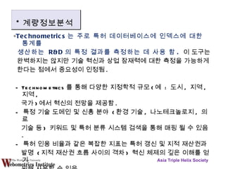 ∘ Technometrics 는 주로 특허 데이터베이스에 인덱스에 대한 통계를 생산하는  R&D 의 특정 결과를 측정하는 데 사용 함 .   이 도구는 완벽하지는 않지만 기술 혁신과 상업 잠재력에 대한 측정을 가능하게 한다는 점에서 중요성이 인정됨 .  - Technometrics 를 통해 다양한 지정학적 규모 ( 예  :  도시 ,  지역 ,  지역 , 국가 ) 에서 혁신의 전망을 제공함 . -  특정 기술 도메인 및 신흥 분야  ( 환경 기술 ,  나노테크놀로지 ,  의료 기술 등 )  키워드 및 특허 분류 시스템 검색을 통해 매핑 될 수 있음 .  -  특허 인용 비율과 같은 복잡한 지표는 특허 갱신 및 지적 재산권과 발명  ( 지적 재산권 흐름 사이의 격차 )  혁신 체제의 깊은 이해를 얻기 위해 사용할 수 있음 . Asia Triple Helix Society * 계량정보분석 