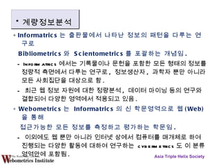 ∘  Informatrics 는 출판물에서 나타난 정보의 패턴을 다루는 연구로 Bibliometrics 와  Scientometrics 를 포괄하는 개념임 . - Informatrics 에서는 기록물이나 문헌을 포함한 모든 형태의 정보를 정량적 측면에서 다루는 연구로 ,  정보생산자 ,  과학자 뿐만 아니라 모든 사회집단을 대상으로 함 . -  최근 웹 정보 자원에 대한 정량분석 ,  데이터 마이닝 등의 연구와 결합되어 다양한 영역에서 적용되고 있음 . ∘  Webometrics 는  Informatrics 의 신 학문영역으로 웹 (Web) 을 통해 접근가능한 모든 정보를 측정하고 평가하는 학문임 . -  이외에도 웹 뿐만 아니라 인터넷 상에서 컴퓨터를 매개체로 하여 진행되는 다양한 활동에 대하여 연구하는  cybermetrics 도 이 분류 영역안에 포함됨 . Asia Triple Helix Society * 계량정보분석 