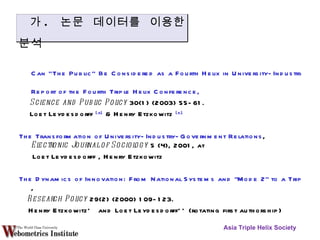 Can “The Public” Be Considered as a Fourth Helix in University-Industry-Government Relations?    Report of the Fourth Triple Helix Conference,  Science and Public Policy  30(1) (2003) 55-61.  Loet Leydesdorff  [a]  & Henry Etzkowitz  [b] The Transformation of University-Industry-Government Relations ,  Electronic Journal of Sociology  5 (4), 2001, at  Loet Leydesdorff , Henry Etzkowitz  The Dynamics of Innovation: From National Systems and "Mode 2" to a Triple Helix of University-Industry-Government Relations ,  Research Policy  29(2) (2000) 109-123.    Henry Etzkowitz*  and Loet Leydesdorff** (rotating first authorship) Asia Triple Helix Society 가 .  논문 데이터를 이용한 분석 