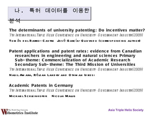 The determinants of university patenting: Do incentives matter? 7th International Triple Helix Conference on University-Government-Industry(2009) Tomás del Barrio-Castro  José García-Quevedo (corresponding author) Patent applications and patent rates: evidence from Canadian researchers in engineering and natural sciences Primary Sub-theme: Commercialization of Academic Research Secondary Sub-theme: The Third Mission of Universities 7th International Triple Helix Conference on University-Government-Industry(2009) Nabil Amara, Réjean Landry and Othman Idrissi Academic Patents in Germany  7th International Triple Helix Conference on University-Government-Industry(2009) Michael Schleinkofer  Nicolai Mallig  Asia Triple Helix Society 나 .  특허  데이터를 이용한 분석 