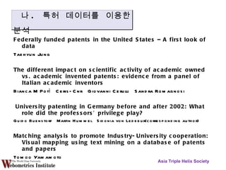 Federally funded patents in the United States – A first look of data Taehyun Jung The different impact on scientific activity of academic owned vs. academic invented patents: evidence from a panel of Italian academic inventors Bianca M Potì  Ceris-Cnr  Giovanni Cerulli  Sandra Romagnosi University patenting in Germany before and after 2002: What role did the professors’ privilege play? Guido Buenstorf  Martin Hummel  Sidonia von Ledebur(corresponding author)  Matching analysis to promote Industry-University cooperation: Visual mapping using text mining on a database of patents and papers  Tomoo Yamamoto  Asia Triple Helix Society 나 .  특허  데이터를 이용한 분석 