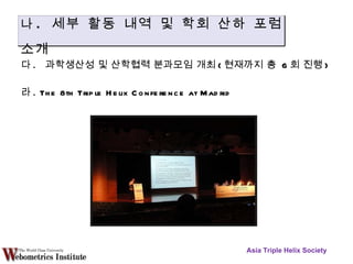 다 .  과학생산성 및 산학협력 분과모임 개최 ( 현재까지 총  6 회 진행 )  라 . The 8th Triple Helix Conference at Madrid Asia Triple Helix Society 나 .  세부 활동 내역 및 학회 산하 포럼 소개 