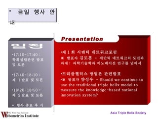 Asia Triple Helix Society Presentation 제 1 회 시맨틱 네트워크포럼 ※  발표자  김도훈   -  세만틱 네트워크의 도전과 과제 :  과학기술학과 이노베이션 연구를 넘어서 트리플헬릭스 방법론 관련발표 ※  발표자  양성우   - Should we continue to use the traditional triple helix model to measure the knowledge-based national innovation system? 17:10-17:40 :  학회설립관련 발표 및 토론 17:40-18:10 :  제  1 발표 및 토론 18:20-18:50 :  제  2 발표 및 토론 *  행사 종료 후 식사 *  금일 행사 안내 