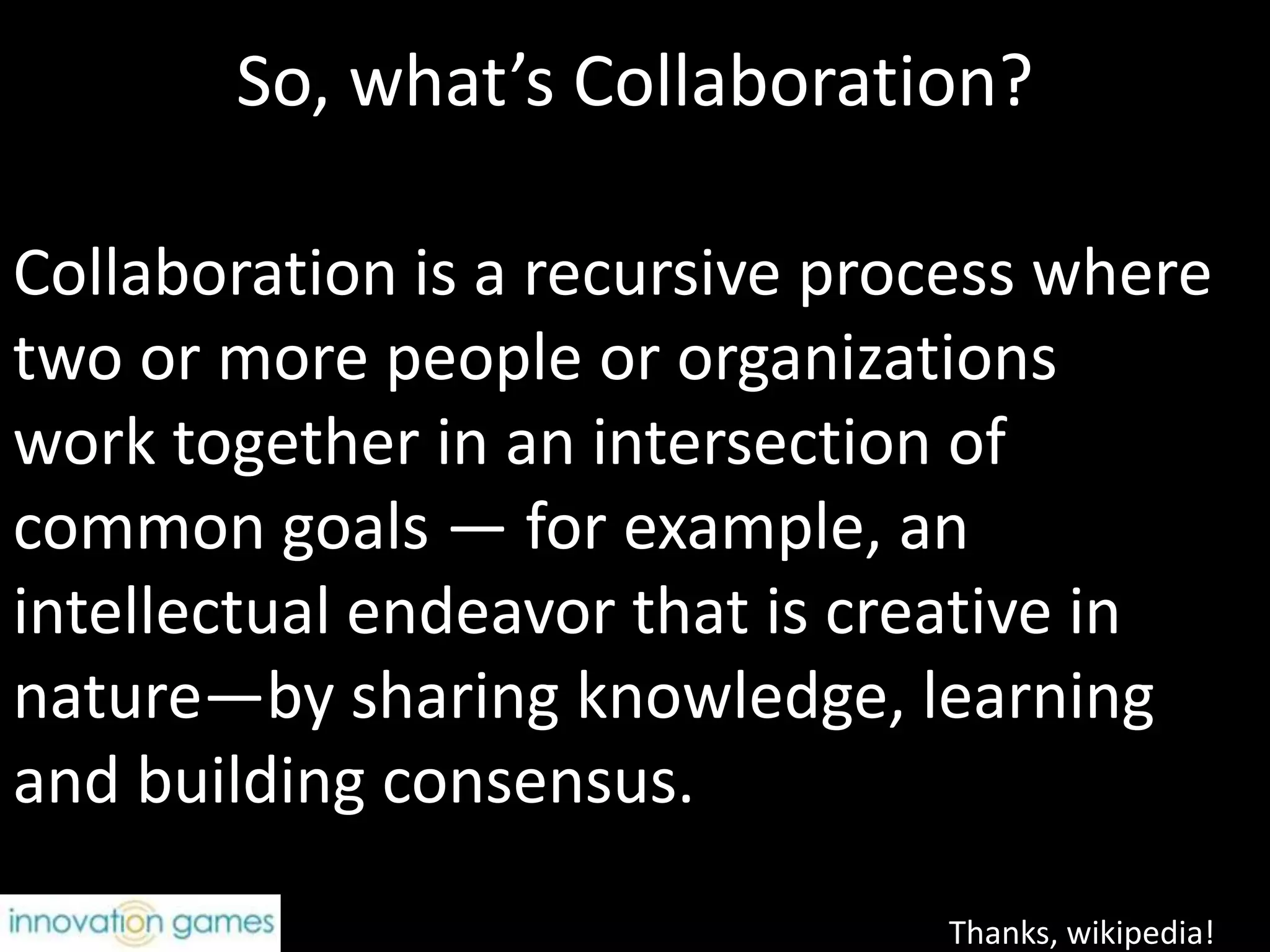 So, what’s Collaboration?Collaboration is a recursive process where two or more people or organizations work together in an intersection of common goals — for example, an intellectual endeavor that is creative in nature—by sharing knowledge, learning and building consensus.Thanks, wikipedia!