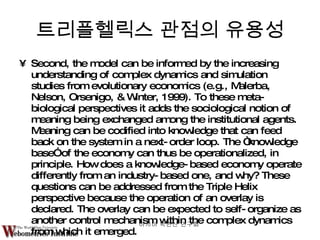Second, the model can be informed by the increasing understanding of complex dynamics and simulation studies from evolutionary economics (e.g., Malerba, Nelson, Orsenigo, & Winter, 1999). To these meta-biological perspectives it adds the sociological notion of meaning being exchanged among the institutional agents. Meaning can be codified into knowledge that can feed back on the system in a next-order loop. The “knowledge base” of the economy can thus be operationalized, in principle. How does a knowledge-based economy operate differently from an industry-based one, and why? These questions can be addressed from the Triple Helix perspective because the operation of an overlay is declared. The overlay can be expected to self-organize as another control mechanism within the complex dynamics from which it emerged. 트리플헬릭스 관점의 유용성 아시아 학연산 연구회  