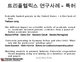 트리플헬릭스 연구사례 - 특허 Federally funded patents in the United States – A first look of data Taehyun Jung The different impact on scientific activity of academic owned vs. academic invented patents: evidence from a panel of Italian academic inventors Bianca M Potì  Ceris-Cnr  Giovanni Cerulli  Sandra Romagnosi University patenting in Germany before and after 2002: What role did the professors’ privilege play? Guido Buenstorf  Martin Hummel  Sidonia von Ledebur(corresponding author)  Matching analysis to promote Industry-University cooperation: Visual mapping using text mining on a database of patents and papers  Tomoo Yamamoto  아시아 학연산 연구회  