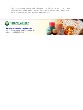 You can use these candles for fundraisers! Just find out the school colors and
      ask them which three fragrances they would like to choose, then make a label
      for all of your candles that has the school logo on it!




www.naturesgardencandles.com
42109 State Route 18 Wellington, OH
44090 1-866-647-2368
 