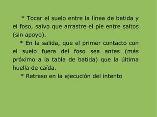 * Tocar el suelo entre la línea de batida y el foso, salvo que arrastre el pie entre saltos (sin apoyo). * En la salida, que el primer contacto con el suelo fuera del foso sea antes (más próximo a la tabla de batida) que la última huella de caída. * Retraso en la ejecución del intento 