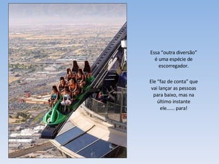 Essa “outra diversão” é uma espécie de escorregador. Ele “faz de conta” que vai lançar as pessoas para baixo, mas na último instante ele...... para! 