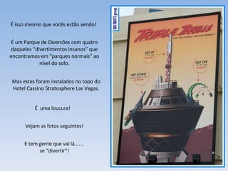 É isso mesmo que vocês estão vendo! É um Parque de Diversões com quatro daqueles “divertimentos insanos” que encontramos em “parques normais” ao nível do solo. É  uma loucura! Vejam as fotos seguintes! E tem gente que vai lá......  se “divertir”! Mas estes foram instalados no topo do Hotel Cassino Stratosphere Las Vegas. 