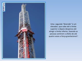 Uma  segunda “diversão” é um elevador, que sobe até o limite superior e depois despenca até atingir o limite inferior, fazendo as pessoas sentirem o efeito de até quatro vezes a força gravitacional ! 