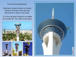 É uma torre panorâmica! Tudo bem, existem várias no mundo, inclusive no Brasil, claro que não desse porte e altura, mas existe. É a Torre da Brasil Telecom na cidade de Curitiba-PR. Tem 109,5 m de altura. 
