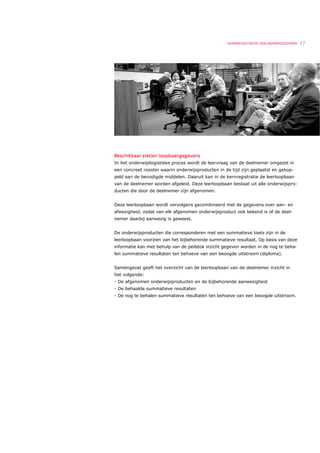 KERNREGISTRATIE DEELNEMERGEGEVENS   17




Beschikbaar stellen loopbaangegevens
In het onderwijslogistieke proces wordt de leervraag van de deelnemer omgezet in
een concreet rooster waarin onderwijsproducten in de tijd zijn geplaatst en gekop-
peld aan de benodigde middelen. Daaruit kan in de kernregistratie de leerloopbaan
van de deelnemer worden afgeleid. Deze leerloopbaan bestaat uit alle onderwijspro-
ducten die door de deelnemer zijn afgenomen.


Deze leerloopbaan wordt vervolgens gecombineerd met de gegevens over aan- en
afwezigheid, zodat van elk afgenomen onderwijsproduct ook bekend is of de deel-
nemer daarbij aanwezig is geweest.


De onderwijsproducten die corresponderen met een summatieve toets zijn in de
leerloopbaan voorzien van het bijbehorende summatieve resultaat. Op basis van deze
informatie kan met behulp van de peilstok inzicht gegeven worden in de nog te beha-
len summatieve resultaten ten behoeve van een beoogde uitstroom (diploma).


Samengevat geeft het overzicht van de leerloopbaan van de deelnemer inzicht in
het volgende:
- De afgenomen onderwijsproducten en de bijbehorende aanwezigheid
- De behaalde summatieve resultaten
- De nog te behalen summatieve resultaten ten behoeve van een beoogde uitstroom.
 