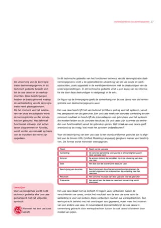 KERNREGISTRATIE DEELNEMERGEGEVENS   27




                                    In dit technische gedeelte van het functioneel ontwerp van de kernregistratie deel-
De uitwerking van de kernregis-     nemergegevens vindt u de gedetailleerde uitwerking van de use cases en werk-
tratie deelnemergegevens in dit     opdrachten, zoals opgesteld in de werkbijeenkomsten met de deskundigen van de
technisch gedeelte beperkt zich     onderwijsinstellingen. In dit technische gedeelte vindt u een kopie van de informa-
tot de use cases en de werkop-      tie die door deze deskundigen is vastgelegd in de wiki.
drachten. Deze beschrijvingen
hebben de basis gevormd waarop      De ﬁguur op de linkerpagina geeft de samenhang van de use cases voor de kernre-
de aanbesteding van de kernregis-   gistratie van deelnemergegevens weer.
tratie heeft plaatsgevonden.
Op het moment van het publice-      Een use case beschrijft het van buitenaf zichtbare gedrag van het systeem, vanuit
ren van deze encyclopedie wordt     het perspectief van de gebruiker. Een use case heeft een concrete aanleiding en een
de kernregistratie verder ontwik-   concreet resultaat en beschrijft de processtappen van gebruikers van het systeem
keld en gebouwd. Het deﬁnitief      die moeten leiden tot dit concrete resultaat. De use cases zijn daarmee de eenhe-
functioneel ontwerp, met activi-    den van functionaliteit vanuit de gebruiker gezien. Het totaal aan use cases geeft
teiten diagrammen en functies,      antwoord op de vraag ‘wat moet het systeem ondersteunen?’
wordt verder vervolmaakt op basis
van de inzichten die hierin zijn    Voor de beschrijving van een use case is een standaardformat gebruikt dat is afge-
opgedaan.                           leid van de binnen UML (Uniﬁed Modeling Language) gangbare manier van beschrij-
                                    ven. Dit format wordt hieronder weergegeven.




Leeswijzer
Voor uw leesgemak wordt in dit      Een use case staat niet op zichzelf. Er liggen vaak verbanden tussen de
technisch gedeelte elke use case    verschillende use cases, omdat het resultaat van de ene use case vaak de
gemarkeerd met het volgende         aanleiding is voor een andere. Deze verbanden noemen we werkopdrachten. Een
symbool:                            werkopdracht behelst niet het overdragen van gegevens, maar meer het initiëren
                                    van een andere use case. In nevenstaand procesmodel zijn de use cases in
        Wanneer het een use case    samenhang gebracht door werkopdrachten tussen de use cases te tekenen door
        betreft                     middel van pijlen.
 