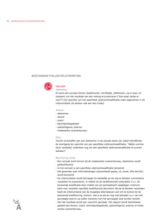 50   KERNREGISTRATIE DEELNEMERGEGEVENS




                         BESCHIKBAAR STELLEN PEILSTOKMETING


                                         Use case
                                         Aanleiding
                                         Er komt een verzoek binnen (loketfunctie: schriftelijk, telefonisch, via e-mail, uit
                                         systeem) om het resultaat van een meting te produceren (“hoe staat Jantje er
                                         voor?”) ten opzichte van een speciﬁeke uitstroomkwaliﬁcatie zoals opgenomen in de
                                         criteriumbank (te denken valt aan een Crebo)


                                         Actoren
                                         - deelnemer
                                         - docent
                                         - coach
                                         - leertrajectbegeleider
                                         - opdrachtgever, externe
                                         - medewerker examenbureau


                                         Doel
                                         Inzicht verschaffen aan een deelnemer in de actuele stand van zaken betreffende
                                         de voortgang ten opzichte van een speciﬁeke uitstroomkwaliﬁcatie. “Welke summa-
                                         tieve resultaten ontbreken nog om een speciﬁeke uitstroomkwaliﬁcatie te kunnen
                                         behalen?’


                                         Beschrijving acties
                                         - Een verzoek komt binnen bij de medewerker examenbureau, deelnemer wordt
                                          geïdentiﬁceerd.
                                         - In het verzoek is een speciﬁeke uitstroomkwaliﬁcatie benoemd.
                                         - Het gewenste type informatiedrager (bijvoorbeeld papier, cd, email, XML-bericht)
                                          wordt benoemd
                                         - De criteriumbank wordt bevraagd om behaalde en de nog te behalen summatieve
                                          resultaten te presenteren, in relatie tot de kwaliﬁcerende onderdelen t.o.v. de
                                          benoemde kwaliﬁcatie door middel van de werkopdracht raadplegen criterium-
                                          bank over vereisten speciﬁek kwaliﬁcerend document. Bij de te behalen resultaten
                                          biedt de criteriumbank ook de mogelijke alternatieven aan om te komen tot de
                                          benoemde kwaliﬁcering. Kortom: wat is al wel en nog niet behaald t.o.v. van het
                                          gevraagde doel en op welke manieren kan het gevraagde doel worden bereikt.
                                         - Van het resultaat wordt een overzicht gemaakt. Het rapport wordt beschikbaar
                                          gesteld aan docent, coach, leertrajectbegeleider, opdrachtgever, externe of mede-
                                          werker examenbureau.
 