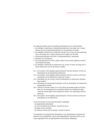 KERNREGISTRATIE DEELNEMERGEGEVENS   57




De volgende situaties omtrent signalering afwezigheid zijn te onderscheiden:
1. de wettelijke verplichting om leerplichtige deelnemers die langer dan 2 weken
  afwezig zijn aan de leerplichtambtenaar van de gemeente te melden
2. de wettelijke verplichting om deelnemers jonger dan 23 jaar die niet leerplichtig
  zijn en die langer dan 3 weken afwezig zijn te melden aan het RMC
3. contractuele afspraken met UWV, re-integratiebedrijven, gemeenten
4. afspraken met werkgevers
5. het controleprotocol van OCW, volgens welke de accountant gegevens omtrent
  aanwezigheid opvraagt
6. de wettelijke verplichting om deelnemers van 18 jaar of ouder die langer dan 5
  weken afwezig zijn aan de IB-Groep te melden


Ad 1. Het systeem moet dagelijks geautomatiseerd controle uitvoeren omtrent de
      afwezigheid van de leerplichtige deelnemers
Ad 2. Het systeem moet dagelijks geautomatiseerd controle uitvoeren omtrent de
      afwezigheid van de deelnemers jonger dan 23 jaar
Ad 3. Afhankelijk van het contract moet de afwezigheid van deelnemers gerappor-
      teerd worden
Ad 4. Afhankelijk van de gemaakte afspraken moet de afwezigheid van deelnemers
      gerapporteerd worden
Ad 5. Tijdens de controle moeten de in het protocol gevraagde gegevens beschik-
      baar zijn. De aanwezigheid van speciﬁeke deelnemers (steekproef) gedu-
      rende een aantal dagen moet aangetoond worden. Een rapportage moet dit
      opleveren.
Ad 6. Het systeem moet dagelijks geautomatiseerd controle uitvoeren omtrent de
      afwezigheid van de deelnemers


In het kernsysteem wordt achtereenvolgens vastgelegd:
- de gesignaleerde afwezigheid
- de interne opdracht tot veriﬁcatie, inclusief de datum
- resultaat van de veriﬁcatie
- de melding richting externe partijen, inclusief de datum


De registratie van gesignaleerde afwezigheid is een gedetailleerde registratie ten
behoeve van de begeleiding. Vanuit deze gedetailleerde registratie wordt op een
hoger aggregatieniveau de geanalyseerde aanwezigheid vastgelegd.
 