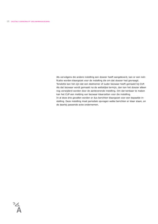 10   DIGITALE OVERDRACHT DEELNEMERGEGEVENS




                                             Als vervolgens die andere instelling een dossier heeft aangeleverd, kan er een noti-
                                             ﬁcatie worden klaargezet voor de instelling die om dat dossier had gevraagd.
                                             Tenslotte kan het zijn dat een deelnemer of ouder bezwaar heeft gemaakt bij CUP.
                                             Als dat bezwaar wordt gemaakt na de wettelijke termijn, dan kan het dossier alleen
                                             nog verwijderd worden door de aanleverende instelling. Om dat kenbaar te maken
                                             kan het CUP een melding van bezwaar klaarzetten voor die instelling.
                                             In al deze drie gevallen worden er dus berichten klaargezet voor een bepaalde in-
                                             stelling. Deze instelling moet periodiek opvragen welke berichten er klaar staan, en
                                             de daarbij passende actie ondernemen.
 