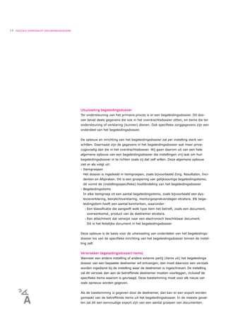 14   DIGITALE OVERDRACHT DEELNEMERGEGEVENS




                                             Uitwisseling begeleidingsdossier
                                             Ter ondersteuning van het primaire proces is er een begeleidingsdossier. Dit dos-
                                             sier bevat deels gegevens die ook in het overdrachtsdossier zitten, en items die ter
                                             ondersteuning of verklaring (kunnen) dienen. Ook speciﬁeke zorggegevens zijn een
                                             onderdeel van het begeleidingsdossier.


                                             De opbouw en inrichting van het begeleidingsdossier zal per instelling sterk ver-
                                             schillen. Daarnaast zijn de gegevens in het begeleidingsdossier wat meer priva-
                                             cygevoelig dan die in het overdrachtsdossier. Wij gaan daarom uit van een hele
                                             algemene opbouw van een begeleidingsdossier die instellingen vrij laat om hun
                                             begeleidingsdossier in te richten zoals zij dat zelf willen. Deze algemene opbouw
                                             ziet er als volgt uit:
                                             - Itemgroepen
                                              Het dossier is ingedeeld in itemgroepen, zoals bijvoorbeeld Zorg, Resultaten, Inci-
                                              denten en Afspraken. Dit is een groepering van gelijksoortige begeleidingsitems;
                                              dit vormt de (instellingsspeciﬁeke) hoofdindeling van het begeleidingsdossier
                                             - Begeleidingsitems
                                              In elke itemgroep zit een aantal begeleidingsitems, zoals bijvoorbeeld een dys-
                                              lexieverklaring, leerplichtverklaring, mentorgesprekverslagen etcetera. Elk bege-
                                              leidingsitem heeft een aantal kenmerken, waaronder:
                                                •   Een klassiﬁcatie die aangeeft welk type item het betreft, zoals een document,
                                                    overeenkomst, product van de deelnemer etcetera.
                                                •   Een attachment dat verwijst naar een electronisch beschikbaar document.
                                                    Dit is het feitelijke document in het begeleidingsdossier


                                             Deze opbouw is de basis voor de uitwisseling van onderdelen van het begeleidings-
                                             dossier los van de speciﬁeke inrichting van het begeleidingsdossier binnen de instel-
                                             ling zelf.


                                             Verstrekken begeleidingsdossier(-items)
                                             Wanneer een andere instelling of andere externe partij (items uit) het begeleidings-
                                             dossier van een bepaalde deelnemer wil ontvangen, dan moet daarvoor een verzoek
                                             worden ingediend bij de instelling waar de deelnemer is ingeschreven. De instelling
                                             zal dit verzoek dan aan de betreffende deelnemer moeten voorleggen, inclusief de
                                             speciﬁeke items waarom is gevraagd. Deze toestemming moet voor elk nieuw ver-
                                             zoek opnieuw worden gegeven.


                                             Als de toestemming is gegeven door de deelnemer, dan kan er een export worden
                                             gemaakt van de betreffende items uit het begeleidingsdossier. In de meeste geval-
                                             len zal dit een eenvoudige export zijn van een aantal groepen van documenten.
 