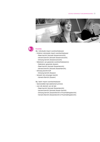 DIGITALE OVERDRACHT DEELNEMERGEGEVENS   25




Functies
Bij: individuele import overdrachtsdossier
- Initiëren individuele import overdrachtsdossier
  •   Maak bericht (Verzoek Dossieroverzicht)
  •   Verzend bericht (Verzoek Dossieroverzicht)
  •   Ontvang bericht (Dossieroverzicht)
- Selecteren van gewenste overdrachtsdossier(s)
  •   Selecteren gewenste dossiers
  •   Maak bericht (Verzoek Dossierbericht)
  •   Verzend bericht (Verzoek Dossierbericht)
- Ontvang bericht-CUP
  •   Ontvang bericht (Dossier)
- Verwerk het ontvangen bericht
  •   Verwerk Bericht (Dossier)


Bij: batch import overdrachtsdossier
- Samenstellen lijst deelnemernummers
- voor elk element van de lijst:
  •   Maak bericht (Verzoek Dossierbericht)
  •   Verzend bericht (Verzoek Dossier bericht)
  •   Ontvang bericht (Dossierbericht of Foutmeldingsbericht)
  •   Verwerk Bericht (Dossierbericht of Foutmeldingsbericht)
 