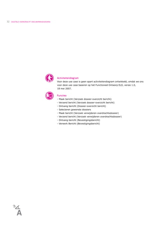 32   DIGITALE OVERDRACHT DEELNEMERGEGEVENS




                                             Activiteitendiagram
                                             Voor deze use case is geen apart activiteitendiagram ontwikkeld, omdat we ons
                                             voor deze use case baseren op het Functioneel Ontwerp ELD, versie 1.0,
                                             18 mei 2007.


                                             Functies
                                             - Maak bericht (Verzoek dossier-overzicht bericht)
                                             - Verzend bericht (Verzoek dossier-overzicht bericht)
                                             - Ontvang bericht (Dossier-overzicht bericht)
                                             - Selecteren gewenste dossiers
                                             - Maak bericht (Verzoek verwijderen overdrachtsdossier)
                                             - Verzend bericht (Verzoek verwijderen overdrachtsdossier)
                                             - Ontvang bericht (Bevestigingsbericht)
                                             - Verwerk Bericht (Bevestigingsbericht)
 
