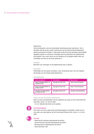 38   DIGITALE OVERDRACHT DEELNEMERGEGEVENS




                                             Opmerking:
                                             Het bovenstaande is als een grotendeels handmatig proces beschreven. Het is
                                             denkbaar dat dit proces zonder tussenkomst van de Administratief Medewerker
                                             geheel automatisch verloopt. In dat geval wordt het proces periodiek (bijvoorbeeld
                                             dagelijks) gestart en wordt per ontvangen bericht automatisch de bijbehorende
                                             actie gestart. Het is een keuze van de instelling om te bepalen welke mate van
                                             menselijke controle op dit proces gewenst is.


                                             Resultaat
                                             Berichten zijn ontvangen en de bijbehorende actie is gestart.


                                             Frequentie
                                             Afhankelijk van het aantal verzoeken, naar verwachting maar voor een beperkt
                                             percentage van het totaal aantal deelnemers.


                                             Werkopdrachten




                                             Relatie met het Functioneel Ontwerp ELD
                                             Deze use case correspondeert met de volgende use cases uit het Functioneel Ont-
                                             werp ELD, versie 1.0, 18 mei 2007.
                                             - 3.4.12. Ophalen berichten uit de postbus


                                             Activiteitendiagram
                                             Voor deze use case is geen apart activiteitendiagram ontwikkeld, omdat we ons
                                             voor deze use case baseren op het Functioneel Ontwerp ELD, versie 1.0, 18 mei
                                             2007.


                                             Functies
                                             - Maak bericht (Verzoek klaarstaande berichten)
                                             - Verzend bericht (Verzoek klaarstaande berichten)
                                             - Ontvang bericht (Klaarstaande berichten)
                                             - Tonen berichten CUP
 