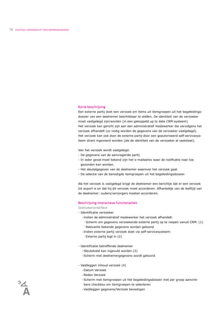 78   DIGITALE OVERDRACHT DEELNEMERGEGEVENS




                                             Korte beschrijving
                                             Een externe partij doet een verzoek om items uit itemgroepen uit het begeleidings-
                                             dossier van een deelnemer beschikbaar te stellen. De identiteit van de verzoeker
                                             moet vastgelegd zijn/worden (in een gekoppeld up to date CRM-systeem)
                                             Het verzoek kan gericht zijn aan een administratief medewerker die vervolgens het
                                             verzoek afhandelt (zo nodig worden de gegevens van de verzoeker vastgelegd).
                                             Het verzoek kan ook door de externe partij door een geautoriseerd self-servicesys-
                                             teem direct ingevoerd worden (als de identiteit van de verzoeker al vaststaat).


                                             Van het verzoek wordt vastgelegd:
                                             - De gegevens van de aanvragende partij
                                             - In ieder geval moet bekend zijn het e-mailadres waar de notiﬁcatie naar toe
                                              gezonden kan worden.
                                             - Het sleutelgegeven van de deelnemer waarover het verzoek gaat
                                             - De selectie van de benodigde itemgroepen uit het begeleidingsdossier.


                                             Als het verzoek is vastgelegd krijgt de deelnemer een berichtje dat er een verzoek
                                             tot export is en dat hij dit verzoek moet accorderen. Afhankelijk van de leeftijd van
                                             de deelnemer: ouders/verzorgers moeten accorderen.


                                             Beschrijving interactieve functionaliteit
                                             Gebruikersinterface
                                             - Identiﬁcatie verzoeker
                                               •   Indien de administratief medewerker het verzoek afhandelt:
                                                   ! Scherm    om gegevens verzoekende externe partij op te roepen vanuit CRM. (1)
                                                   ! Relevante   bekende gegevens worden getoond
                                               •   Indien externe partij verzoek doet via self-servicesysteem:
                                                   ! Externe   partij logt in (2)


                                             - Identiﬁcatie betreffende deelnemer
                                               •   Sleutelveld kan ingevuld worden (3)
                                               •   Scherm met deelnemergegevens wordt getoond


                                             - Vastleggen inhoud verzoek (4)
                                               •   Datum Verzoek
                                               •   Reden Verzoek
                                               •   Scherm met itemgroepen uit het begeleidingsdossier met per groep aanvink-
                                                   bare checkbox om itemgroepen te selecteren
                                               •   Vastleggen gegevens/Verzoek bevestigen
 