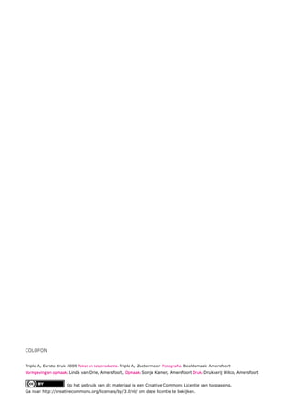 COLOFON


Triple A, Eerste druk 2009 Tekst en tekstredactie: Triple A, Zoetermeer Fotograﬁe: Beeldsmaak Amersfoort
Vormgeving en opmaak: Linda van Drie, Amersfoort, Opmaak: Sonja Kamer, Amersfoort Druk: Drukkerij Wilco, Amersfoort


                     Op het gebruik van dit materiaal is een Creative Commons Licentie van toepassing.
Ga naar http://creativecommons.org/licenses/by/3.0/nl/ om deze licentie te bekijken.
 