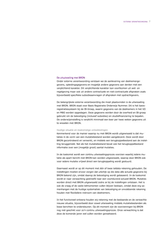 EXTERNE VERANTWOORDING   7




De uitwisseling met BRON
Onder externe verantwoording verstaan we de aanlevering van deelnemerge-
gevens, opleidingsgegevens en mogelijk andere gegevens aan derden met een
verplichtend karakter. Dit verplichtende karakter kan voortkomen uit wet- en
regelgeving maar ook uit andere contractuele en niet-contractuele afspraken zoals
bijvoorbeeld speciﬁeke subsidieaanvragen of afspraken met opdrachtgevers.


De belangrijkste externe verantwoording die moet plaatsvinden is de uitwisseling
met BRON. BRON staat voor Basis Registratie Onderwijs Nummer. Dit is het basis-
registratiesysteem bij de IB-Groep, waarin gegevens van de deelnemers in het VO
en MBO worden opgeslagen. Deze gegevens worden door de overheid en IB-groep
gebruikt om de bekostiging (inclusief subsidies) en studieﬁnanciering te bepalen.
De onderwijsinstelling is verplicht minimaal een keer per twee weken gegevens uit
te wisselen met BRON.


Huidige situatie en toekomstige ontwikkelingen
Kenmerkend voor de manier waarop nu met BRON wordt uitgewisseld is dat mu-
taties in de vorm van een mutatiebestand worden aangeleverd. Deze wordt door
BRON gecontroleerd en verwerkt, en middels een terugkoppelbestand aan de instel-
ling teruggemeld. Net als het mutatiebestand bevat ook het terugkoppelbestand
informatie over een (mogelijk groot) aantal mutaties.


In de toekomst wordt een continu uitwisselingsproces voorzien waarbij iedere mu-
tatie als apart bericht met BRON kan worden uitgewisseld, waarop door BRON ook
voor iedere mutatie vrijwel direct een terugkoppeling wordt gestuurd.


Daarnaast wordt er op dit moment met één of twee teldata rekening gehouden. De
instellingen moeten ervoor zorgen dat uiterlijk op die data alle actuele gegevens bij
BRON bekend zijn, omdat daarop de bekostiging wordt gebaseerd. In de toekomst
wordt er naar verwachting gestreefd naar een voortdurend actueel BRON. Mutaties
worden direct met BRON uitgewisseld zodra ze bij de instellingen ontstaan. Het is
ook de vraag of de vaste telmomenten zullen blijven bestaan, omdat deze erg sa-
menhangen met de huidige systematiek van bekostiging en onvoldoende rekening
houden met ﬂexibelere instroom van deelnemers.


In het functioneel ontwerp houden wij rekening met de bestaande en de verwachte
nieuwe situatie, bijvoorbeeld door zowel uitwisseling middels mutatiebestanden als
losse berichten te ondersteunen. Op dit moment zijn de voorzieningen bij BRON
nog niet geschikt voor zo’n continu uitwisselingsproces. Onze verwachting is dat
deze de komende jaren wel zullen worden gerealiseerd.
 