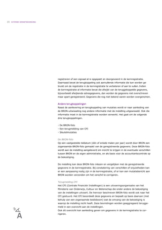10   EXTERNE VERANTWOORDING




                              registreren of een signaal al is opgepakt en doorgevoerd in de kernregistratie.
                              Daarnaast bevat de terugkoppeling ook aanvullende informatie die kan worden ge-
                              bruikt om de registratie in de kernregistratie te verbeteren of aan te vullen. Indien
                              de kernregistratie al informatie bevat die afwijkt van de teruggekoppelde gegevens,
                              bijvoorbeeld afwijkende adresgegevens, dan worden de gegevens niet overschreven
                              maar apart geregistreerd. Gegevens die nog niet bekend waren worden overgenomen.


                              Andere terugkoppelingen
                              Naast de aanlevering en terugkoppeling van mutaties wordt er naar aanleiding van
                              de BRON-uitwisseling nog andere informatie met de instelling uitgewisseld. Ook die
                              informatie moet in de kernregistratie worden verwerkt. Het gaat om de volgende
                              drie terugkoppelingen.


                              - De BRON-foto
                              - Een terugmelding van CFI
                              - Sleutelmutaties


                              De BRON-foto
                              Op een vastgestelde teldatum (één of enkele malen per jaar) wordt door BRON een
                              zogenaamde BRON-foto gemaakt van de geregistreerde gegevens. Deze BRON-foto
                              wordt aan de instelling aangeleverd om inzicht te krijgen in de eventuele verschillen
                              tussen BRON en de eigen administratie, en als basis voor de accountantscontrole op
                              de bekostiging.


                              De instelling kan deze BRON-foto inlezen en vergelijken met de geregistreerde
                              gegevens in de kernregistratie. Bij constatering van verschillen of onjuistheden kan
                              er een aanpassing nodig zijn in de kernregistratie, of er kan een mutatiebericht aan
                              BRON worden verzonden om het verschil te corrigeren.


                              Terugmelding CFI
                              Het CFI (Centrale Financiën Instellingen) is een uitvoeringsorganisatie van het
                              Ministerie van Onderwijs, Cultuur en Wetenschap die onder andere de bekostiging
                              van de instellingen uitvoert. De hiervoor beschreven BRON-foto wordt ook naar het
                              CFI gestuurd. Het CFI beoordeelt deze gegevens en bepaalt op basis daarvan (met
                              behulp van een zogenaamde beslisboom) wat de omvang van de bekostiging is
                              waarop de instelling recht heeft. Deze bevindingen worden geaggregeerd terugge-
                              meld in een overzicht aan de instellingen.
                              Ook dit overzicht kan aanleiding geven om gegevens in de kernregistratie te cor-
                              rigeren.
 