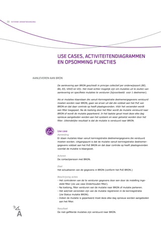 20   EXTERNE VERANTWOORDING




                                       USE CASES, ACTIVITEITENDIAGRAMMEN
                                       EN OPSOMMING FUNCTIES


                        AANLEVEREN AAN BRON

                                       De aanlevering aan BRON geschiedt in principe collectief per onderwijssoort (BO,
                                       BA, ED, VAVO en VO). Het moet echter mogelijk zijn om mutaties uit te sluiten van
                                       aanlevering en speciﬁeke mutaties te versturen (bijvoorbeeld. voor 1 deelnemer).


                                       Als er mutaties klaarstaan die vanuit Kernregistratie deelnemergegevens verstuurd
                                       moeten worden naar BRON, gaan we ervan uit dat die voldoet aan het PvE van
                                       BRON en dat daar controle op heeft plaatsgevonden. Vóór het verzenden wordt
                                       een ﬁlter toegepast. Na de toetsing door het ﬁlter wordt de mutatie verstuurd naar
                                       BRON of wordt de mutatie geparkeerd. In het laatste geval moet deze elke dag
                                       opnieuw aangeboden worden aan het systeem en weer getoetst worden door het
                                       ﬁlter. Uiteindelijke resultaat is dat de mutatie is verstuurd naar BRON.



                                       Use case
                                       Aanleiding
                                       Er staan mutaties klaar vanuit kernregistratie deelnemergegevens die verstuurd
                                       moeten worden. Uitgangspunt is dat de mutatie vanuit kernregistratie deelnemer-
                                       gegevens voldoet aan het PvE BRON en dat daar controle op heeft plaatsgevonden
                                       voordat de mutatie is klaargezet.


                                       Actoren
                                       De contactpersoon met BRON.


                                       Doel
                                       Het actualiseren van de gegevens in BRON (conform het PvE BRON.)


                                       Beschrijving acties
                                       - Het controleren van de te versturen gegevens door een door de instelling inge-
                                        steld ﬁlter (zie use case Onderhouden ﬁlter).
                                       - Na toetsing, ﬁlter versturen van de mutatie naar BRON of mutatie parkeren.
                                       - Het wel/niet verzonden zijn van de mutatie registreren in de kernregistratie
                                        (zie Status mutatie BRON).
                                       - Indien de mutatie is geparkeerd moet deze elke dag opnieuw worden aangeboden
                                        aan het ﬁlter.


                                       Resultaat
                                       De niet-geﬁlterde mutaties zijn verstuurd naar BRON.
 