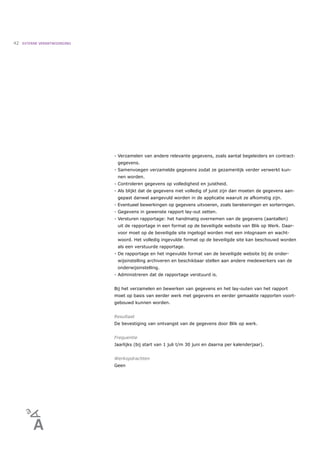 42   EXTERNE VERANTWOORDING




                              - Verzamelen van andere relevante gegevens, zoals aantal begeleiders en contract-
                               gegevens.
                              - Samenvoegen verzamelde gegevens zodat ze gezamenlijk verder verwerkt kun-
                               nen worden.
                              - Controleren gegevens op volledigheid en juistheid.
                              - Als blijkt dat de gegevens niet volledig of juist zijn dan moeten de gegevens aan-
                               gepast danwel aangevuld worden in de applicatie waaruit ze afkomstig zijn.
                              - Eventueel bewerkingen op gegevens uitvoeren, zoals berekeningen en sorteringen.
                              - Gegevens in gewenste rapport lay-out zetten.
                              - Versturen rapportage: het handmatig overnemen van de gegevens (aantallen)
                               uit de rapportage in een format op de beveiligde website van Blik op Werk. Daar-
                               voor moet op de beveiligde site ingelogd worden met een inlognaam en wacht-
                               woord. Het volledig ingevulde format op de beveiligde site kan beschouwd worden
                               als een verstuurde rapportage.
                              - De rapportage en het ingevulde format van de beveiligde website bij de onder-
                               wijsinstelling archiveren en beschikbaar stellen aan andere medewerkers van de
                               onderwijsinstelling.
                              - Administreren dat de rapportage verstuurd is.


                              Bij het verzamelen en bewerken van gegevens en het lay-outen van het rapport
                              moet op basis van eerder werk met gegevens en eerder gemaakte rapporten voort-
                              gebouwd kunnen worden.


                              Resultaat
                              De bevestiging van ontvangst van de gegevens door Blik op werk.


                              Frequentie
                              Jaarlijks (bij start van 1 juli t/m 30 juni en daarna per kalenderjaar).


                              Werkopdrachten
                              Geen
 