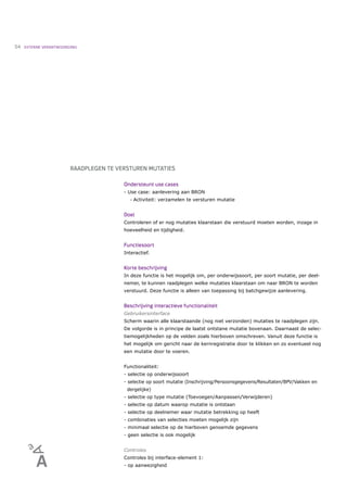 54   EXTERNE VERANTWOORDING




                        RAADPLEGEN TE VERSTUREN MUTATIES

                                        Ondersteunt use cases
                                        - Use case: aanlevering aan BRON
                                           •   Activiteit: verzamelen te versturen mutatie


                                        Doel
                                        Controleren of er nog mutaties klaarstaan die verstuurd moeten worden, inzage in
                                        hoeveelheid en tijdigheid.


                                        Functiesoort
                                        Interactief.


                                        Korte beschrijving
                                        In deze functie is het mogelijk om, per onderwijssoort, per soort mutatie, per deel-
                                        nemer, te kunnen raadplegen welke mutaties klaarstaan om naar BRON te worden
                                        verstuurd. Deze functie is alleen van toepassing bij batchgewijze aanlevering.


                                        Beschrijving interactieve functionaliteit
                                        Gebruikersinterface
                                        Scherm waarin alle klaarstaande (nog niet verzonden) mutaties te raadplegen zijn.
                                        De volgorde is in principe de laatst ontstane mutatie bovenaan. Daarnaast de selec-
                                        tiemogelijkheden op de velden zoals hierboven omschreven. Vanuit deze functie is
                                        het mogelijk om gericht naar de kernregistratie door te klikken en zo eventueel nog
                                        een mutatie door te voeren.


                                        Functionaliteit:
                                        - selectie op onderwijssoort
                                        - selectie op soort mutatie (Inschrijving/Persoonsgegevens/Resultaten/BPV/Vakken en
                                         dergelijke)
                                        - selectie op type mutatie (Toevoegen/Aanpassen/Verwijderen)
                                        - selectie op datum waarop mutatie is ontstaan
                                        - selectie op deelnemer waar mutatie betrekking op heeft
                                        - combinaties van selecties moeten mogelijk zijn
                                        - minimaal selectie op de hierboven genoemde gegevens
                                        - geen selectie is ook mogelijk


                                        Controles
                                        Controles bij interface-element 1:
                                        - op aanwezigheid
 