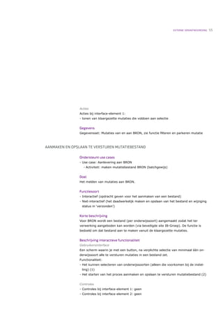 EXTERNE VERANTWOORDING   55




                Acties
                Acties bij interface-element 1:
                - tonen van klaargezette mutaties die voldoen aan selectie


                Gegevens
                Gegevensset: Mutaties van en aan BRON, zie functie ﬁlteren en parkeren mutatie



AANMAKEN EN OPSLAAN TE VERSTUREN MUTATIEBESTAND

                Ondersteunt use cases
                - Use case: Aanlevering aan BRON
                   •   Activiteit: maken mutatiebestand BRON (batchgewijs)


                Doel
                Het melden van mutaties aan BRON.


                Functiesoort
                - Interactief (opdracht geven voor het aanmaken van een bestand)
                - Niet-interactief (het daadwerkelijk maken en opslaan van het bestand en wijziging
                 status in ‘verzonden’)


                Korte beschrijving
                Voor BRON wordt een bestand (per onderwijssoort) aangemaakt zodat het ter
                verwerking aangeboden kan worden (via beveiligde site IB-Groep). De functie is
                bedoeld om dat bestand aan te maken vanuit de klaargezette mutaties.


                Beschrijving interactieve functionaliteit
                Gebruikersinterface
                Een scherm waarin je met een button, na verplichte selectie van minimaal één on-
                derwijssoort alle te versturen mutaties in een bestand zet.
                Functionaliteit:
                - Het kunnen selecteren van onderwijssoorten (alleen die voorkomen bij de instel-
                 ling) (1)
                - Het starten van het proces aanmaken en opslaan te versturen mutatiebestand (2)


                Controles
                - Controles bij interface-element 1: geen
                - Controles bij interface-element 2: geen
 