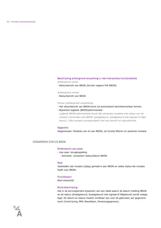62   EXTERNE VERANTWOORDING




                                       Beschrijving achtergrond verwerking (= niet-interactieve functionaliteit)
                                       Achtergrond invoer
                                       - Retourbericht van BRON (format volgens PvE BRON)


                                       Achtergrond uitvoer
                                       - Retourbericht van BRON


                                       Proces (achtergrond verwerking)
                                       - Het retourbericht van BRON komt via automatisch berichtenverkeer binnen.
                                       - Bijwerken logboek (BRON)administratie
                                        Logboek BRON-administratie bevat alle aanwezig mutaties met status van de
                                        mutatie (verzonden aan BRON, goedgekeurd, goedgekeurd met signaal of afge-
                                        keurd.). Elke mutatie correspondeert met een bericht en retourbericht.


                                       Gegevens
                                       Gegevensset: Mutaties van en aan BRON, zie functie ﬁlteren en parkeren mutatie



                        VERWERKEN STATUS BRON

                                       Ondersteunt use cases
                                       - Use case: terugkoppeling
                                          •   Activiteit: verwerken status/datum BRON


                                       Doel
                                       Vaststellen dat mutatie (tijdig) gemeld is aan BRON en welke status die mutatie
                                       heeft voor BRON.


                                       Functiesoort
                                       Niet-interactief


                                       Korte beschrijving
                                       Het in de kernregistratie bijwerken van een tabel waarin de datum melding BRON
                                       en de status (Goedgekeurd, Goedgekeurd met signaal of Afgekeurd) wordt vastge-
                                       legd. De datum en status moeten zichtbaar zijn voor de gebruiker, per gegevens-
                                       soort (Inschrijving, BPV, Resultaten, Persoonsgegevens).
 