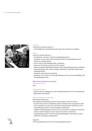 74   EXTERNE VERANTWOORDING




                              Controles
                              Controles bij interface-element 1:
                              - het betreffende terugmeldingsoverzicht mag niet al eerder zijn ingelezen


                              Acties
                              Acties bij interface-element 1:
                              - het selecteren van het in te lezen terugmeldingsoverzicht
                              - toevoegen van een eigen tekst als toelichting bij dit terugmeldingsoverzicht
                              - starten van inleesprocedure
                              - als het inlezen heeft plaatsgevonden, weergeven:
                              - status van het inlezen (succesvol of fout-situatie)
                              - bijwerken logboek (BRON)administratie (naam terugmeldingsoverzicht, peildatum
                               terugmeldingsoverzicht, type (voorlopig of deﬁnitief), datum/tijd inlezen terug-
                               meldingsoverzicht
                              - weergeven eigen tekst als toelichting
                              - weergeven van inhoud van het terugmeldingsoverzicht via functie Raadplegen CFI
                               Terugmeldingsoverzicht


                              Beschrijving achtergrond verwerking
                              Achtergrond invoer
                              geen.


                              Achtergrond uitvoer
                              - gestructureerde vastlegging van het terugmeldingsoverzicht in de kernregistratie
                              - bijgewerkte administratie


                              Proces (achtergrond verwerking)
                              Beschrijving inleesproces:
                              Het volledige terugmeldingsoverzicht wordt ingelezen. Eisen bij inlezen:
                              - op basis hiervan kan de vergelijking worden gemaakt tussen de gegevens (deel-
                               nemer-aantallen per crebo voor wat betreft inschrijvingen of diploma’s) uit het
                               terugmeldingsoverzicht en de kernregistratie deelnemers
                              - ingelezen terugmeldingsoverzichten kunnen wel worden verwijderd (en daarmee
                               opnieuw worden ingelezen) maar mogen niet worden overschreven.
                              - terugmeldingsoverzicht wordt het terugmeldingsbestand, datum/tijd en status
                               (deﬁnitief of voorlopig ) geregistreerd.


                              Gegevens
                              CFI-Terugmeldingsoverzicht (zie CFI-terugmeldingsoverzicht.)
 
