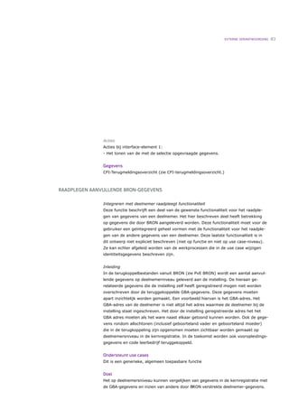 EXTERNE VERANTWOORDING   83




               Acties
               Acties bij interface-element 1:
               - Het tonen van de met de selectie opgevraagde gegevens.


               Gegevens
               CFI-Terugmeldingsoverzicht (zie CFI-terugmeldingsoverzicht.)



RAADPLEGEN AANVULLENDE BRON-GEGEVENS

               Integreren met deelnemer raadpleegt functionaliteit
               Deze functie beschrijft een deel van de gewenste functionaliteit voor het raadple-
               gen van gegevens van een deelnemer. Het hier beschreven deel heeft betrekking
               op gegevens die door BRON aangeleverd worden. Deze functionaliteit moet voor de
               gebruiker een geïntegreerd geheel vormen met de functionaliteit voor het raadple-
               gen van de andere gegevens van een deelnemer. Deze laatste functionaliteit is in
               dit ontwerp niet expliciet beschreven (niet op functie en niet op use case-niveau).
               Ze kan echter afgeleid worden van de werkprocessen die in de use case wijzigen
               identiteitsgegevens beschreven zijn.


               Inleiding
               In de terugkoppelbestanden vanuit BRON (zie PvE BRON) wordt een aantal aanvul-
               lende gegevens op deelnemerniveau geleverd aan de instelling. De hieraan ge-
               relateerde gegevens die de instelling zelf heeft geregistreerd mogen niet worden
               overschreven door de teruggekoppelde GBA-gegevens. Deze gegevens moeten
               apart inzichtelijk worden gemaakt. Een voorbeeld hiervan is het GBA-adres. Het
               GBA-adres van de deelnemer is niet altijd het adres waarmee de deelnemer bij de
               instelling staat ingeschreven. Het door de instelling geregistreerde adres het het
               GBA adres moeten als het ware naast elkaar getoond kunnen worden. Ook de gege-
               vens rondom allochtonen (inclusief geboorteland vader en geboorteland moeder)
               die in de terugkoppeling zijn opgenomen moeten zichtbaar worden gemaakt op
               deelnemersniveau in de kernregistratie. In de toekomst worden ook vooropleidings-
               gegevens en code leerbedrijf teruggekoppeld.


               Ondersteunt use cases
               Dit is een generieke, algemeen toepasbare functie


               Doel
               Het op deelnemersniveau kunnen vergelijken van gegevens in de kernregistratie met
               de GBA-gegevens en inzien van andere door BRON verstrekte deelnemer-gegevens.
 