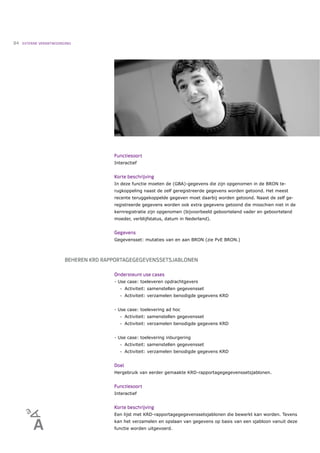 84   EXTERNE VERANTWOORDING




                                       Functiesoort
                                       Interactief


                                       Korte beschrijving
                                       In deze functie moeten de (GBA)-gegevens die zijn opgenomen in de BRON te-
                                       rugkoppeling naast de zelf geregistreerde gegevens worden getoond. Het meest
                                       recente teruggekoppelde gegeven moet daarbij worden getoond. Naast de zelf ge-
                                       registreerde gegevens worden ook extra gegevens getoond die misschien niet in de
                                       kernregistratie zijn opgenomen (bijvoorbeeld geboorteland vader en geboorteland
                                       moeder, verblijfstatus, datum in Nederland).


                                       Gegevens
                                       Gegevensset: mutaties van en aan BRON (zie PvE BRON.)



                        BEHEREN KRD RAPPORTAGEGEGEVENSSETSJABLONEN

                                       Ondersteunt use cases
                                       - Use case: toeleveren opdrachtgevers
                                          •   Activiteit: samenstellen gegevensset
                                          •   Activiteit: verzamelen benodigde gegevens KRD


                                       - Use case: toelevering ad hoc
                                          •   Activiteit: samenstellen gegevensset
                                          •   Activiteit: verzamelen benodigde gegevens KRD


                                       - Use case: toelevering inburgering
                                          •   Activiteit: samenstellen gegevensset
                                          •   Activiteit: verzamelen benodigde gegevens KRD


                                       Doel
                                       Hergebruik van eerder gemaakte KRD-rapportagegegevenssetsjablonen.


                                       Functiesoort
                                       Interactief


                                       Korte beschrijving
                                       Een lijst met KRD-rapportagegegevenssetsjablonen die bewerkt kan worden. Tevens
                                       kan het verzamelen en opslaan van gegevens op basis van een sjabloon vanuit deze
                                       functie worden uitgevoerd.
 