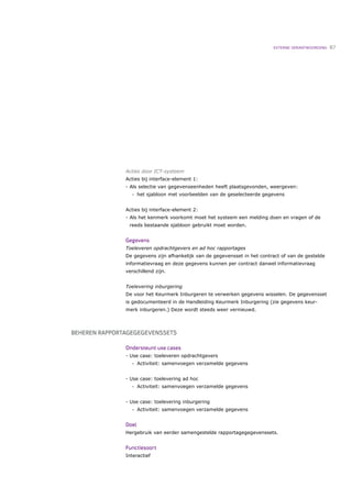 EXTERNE VERANTWOORDING   87




               Acties door ICT-systeem
               Acties bij interface-element 1:
               - Als selectie van gegevenseenheden heeft plaatsgevonden, weergeven:
                  •   het sjabloon met voorbeelden van de geselecteerde gegevens


               Acties bij interface-element 2:
               - Als het kenmerk voorkomt moet het systeem een melding doen en vragen of de
                reeds bestaande sjabloon gebruikt moet worden.


               Gegevens
               Toeleveren opdrachtgevers en ad hoc rapportages
               De gegevens zijn afhankelijk van de gegevensset in het contract of van de gestelde
               informatievraag en deze gegevens kunnen per contract danwel informatievraag
               verschillend zijn.


               Toelevering inburgering
               De voor het Keurmerk Inburgeren te verwerken gegevens wisselen. De gegevensset
               is gedocumenteerd in de Handleiding Keurmerk Inburgering (zie gegevens keur-
               merk inburgeren.) Deze wordt steeds weer vernieuwd.



BEHEREN RAPPORTAGEGEGEVENSSETS

               Ondersteunt use cases
               - Use case: toeleveren opdrachtgevers
                  •   Activiteit: samenvoegen verzamelde gegevens


               - Use case: toelevering ad hoc
                  •   Activiteit: samenvoegen verzamelde gegevens


               - Use case: toelevering inburgering
                  •   Activiteit: samenvoegen verzamelde gegevens


               Doel
               Hergebruik van eerder samengestelde rapportagegegevenssets.


               Functiesoort
               Interactief
 